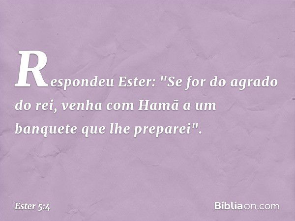 Respondeu Ester: "Se for do agrado do rei, venha com Hamã a um banquete que lhe preparei". -- Ester 5:4