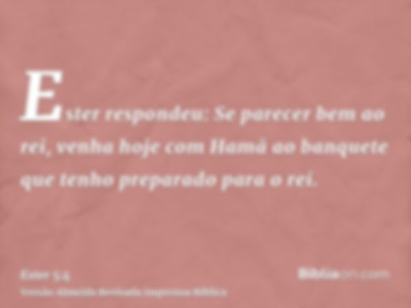 Ester respondeu: Se parecer bem ao rei, venha hoje com Hamã ao banquete que tenho preparado para o rei.