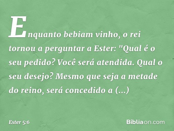 Enquanto bebiam vinho, o rei tornou a perguntar a Ester: "Qual é o seu pedido? Você será atendida. Qual o seu desejo? Mesmo que seja a metade do reino, será con