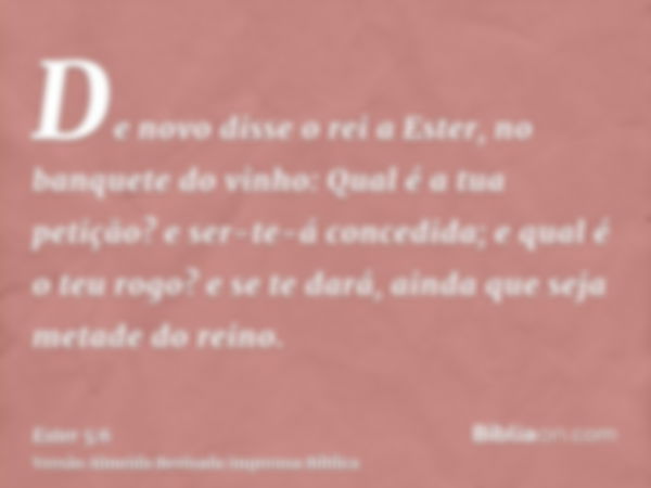 De novo disse o rei a Ester, no banquete do vinho: Qual é a tua petição? e ser-te-á concedida; e qual é o teu rogo? e se te dará, ainda que seja metade do reino