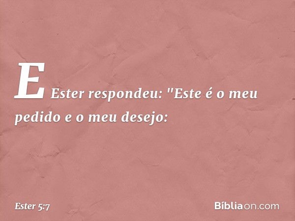 E Ester respondeu: "Este é o meu pedido e o meu desejo: -- Ester 5:7