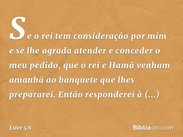 Se o rei tem consideração por mim e se lhe agrada atender e conceder o meu pedido, que o rei e Hamã venham amanhã ao banquete que lhes prepararei. Então respon­