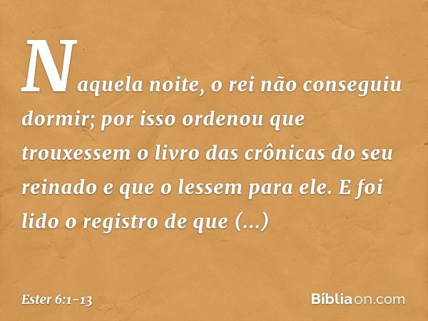 Naquela noite, o rei não conseguiu dormir; por isso ordenou que trouxessem o livro das crônicas do seu reinado e que o lessem para ele. E foi lido o registro de