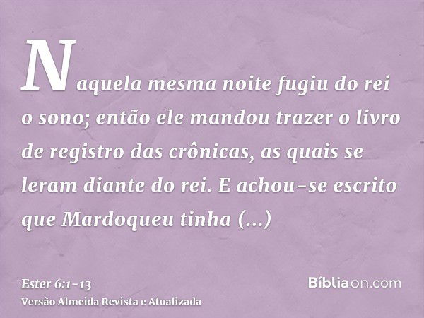 Naquela mesma noite fugiu do rei o sono; então ele mandou trazer o livro de registro das crônicas, as quais se leram diante do rei.E achou-se escrito que Mardoq