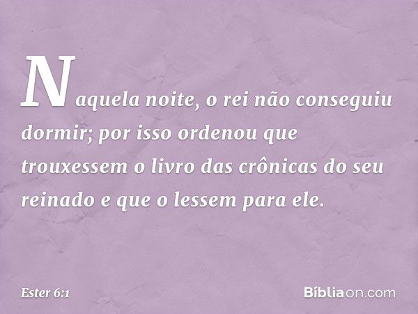 Naquela noite, o rei não conseguiu dormir; por isso ordenou que trouxessem o livro das crônicas do seu reinado e que o lessem para ele. -- Ester 6:1