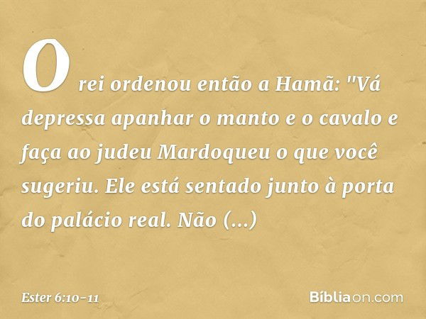 O rei ordenou então a Hamã: "Vá depressa apanhar o manto e o cavalo e faça ao judeu Mardoqueu o que você sugeriu. Ele está sentado junto à porta do palácio real