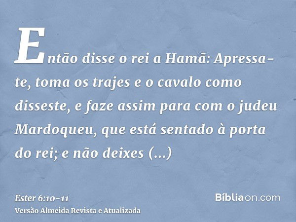 Então disse o rei a Hamã: Apressa-te, toma os trajes e o cavalo como disseste, e faze assim para com o judeu Mardoqueu, que está sentado à porta do rei; e não d