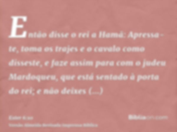 Então disse o rei a Hamã: Apressa-te, toma os trajes e o cavalo como disseste, e faze assim para com o judeu Mardoqueu, que está sentado à porta do rei; e não d