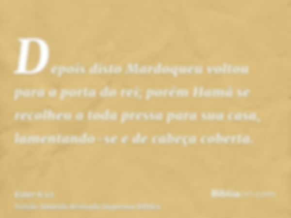 Depois disto Mardoqueu voltou para a porta do rei; porém Hamã se recolheu a toda pressa para sua casa, lamentando-se e de cabeça coberta.