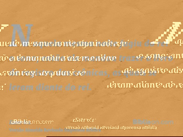 Naquela mesma noite fugiu do rei o sono; então ele mandou trazer o livro de registro das crônicas, as quais se leram diante do rei.