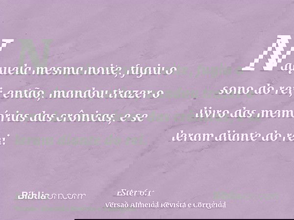 Naquela mesma noite, fugiu o sono do rei; então, mandou trazer o livro das memórias das crônicas, e se leram diante do rei.