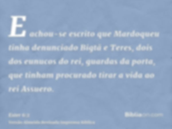 E achou-se escrito que Mardoqueu tinha denunciado Bigtã e Teres, dois dos eunucos do rei, guardas da porta, que tinham procurado tirar a vida ao rei Assuero.