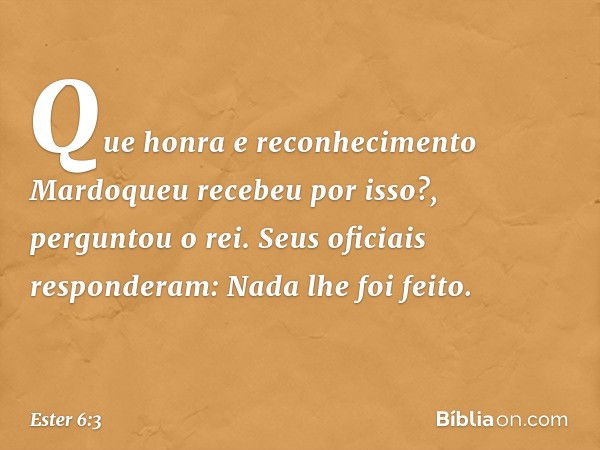 "Que honra e reconhecimento Mardo­queu recebeu por isso?", perguntou o rei.
Seus oficiais responderam: "Nada lhe foi feito". -- Ester 6:3