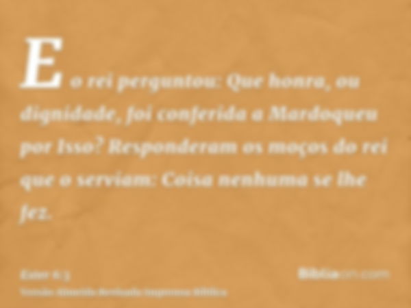 E o rei perguntou: Que honra, ou dignidade, foi conferida a Mardoqueu por Isso? Responderam os moços do rei que o serviam: Coisa nenhuma se lhe fez.