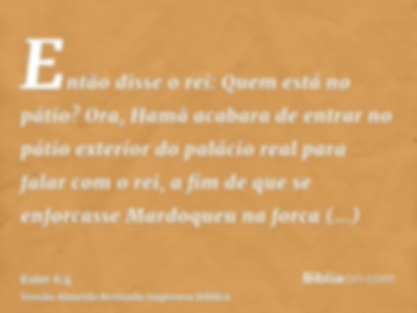 Então disse o rei: Quem está no pátio? Ora, Hamã acabara de entrar no pátio exterior do palácio real para falar com o rei, a fim de que se enforcasse Mardoqueu 