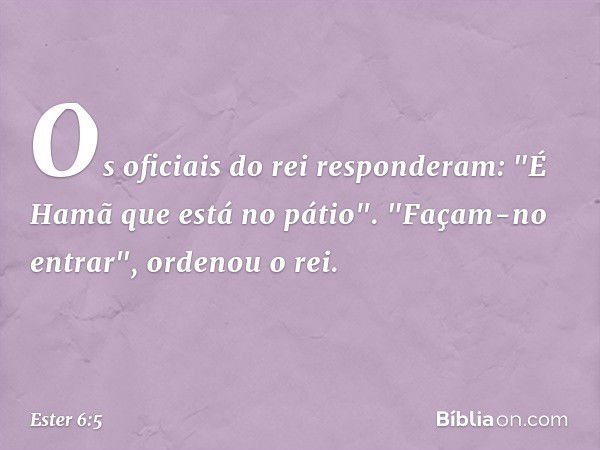 Os oficiais do rei responderam: "É Hamã que está no pátio".
"Façam-no entrar", ordenou o rei. -- Ester 6:5