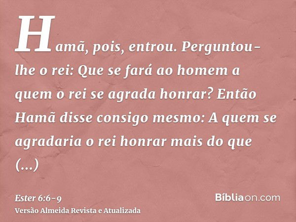 Hamã, pois, entrou. Perguntou-lhe o rei: Que se fará ao homem a quem o rei se agrada honrar? Então Hamã disse consigo mesmo: A quem se agradaria o rei honrar ma