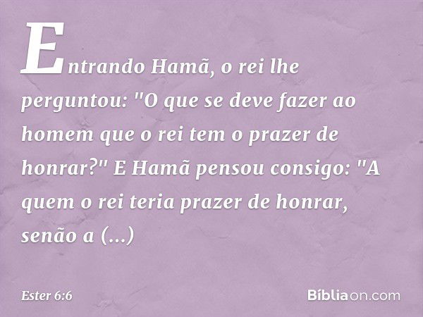 Entrando Hamã, o rei lhe perguntou: "O que se deve fazer ao homem que o rei tem o prazer de honrar?"
E Hamã pensou consigo: "A quem o rei teria prazer de honrar