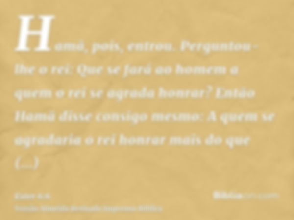 Hamã, pois, entrou. Perguntou-lhe o rei: Que se fará ao homem a quem o rei se agrada honrar? Então Hamã disse consigo mesmo: A quem se agradaria o rei honrar ma