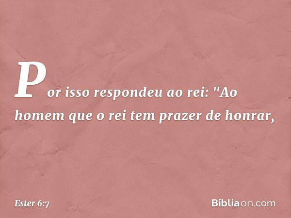 Por isso respondeu ao rei: "Ao homem que o rei tem prazer de honrar, -- Ester 6:7