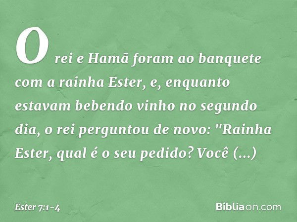 O rei e Hamã foram ao banquete com a rainha Ester, e, enquanto estavam beben­do vinho no segundo dia, o rei perguntou de novo: "Rainha Ester, qual é o seu pedid