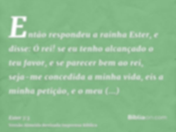 Então respondeu a rainha Ester, e disse: Ó rei! se eu tenho alcançado o teu favor, e se parecer bem ao rei, seja-me concedida a minha vida, eis a minha petição,