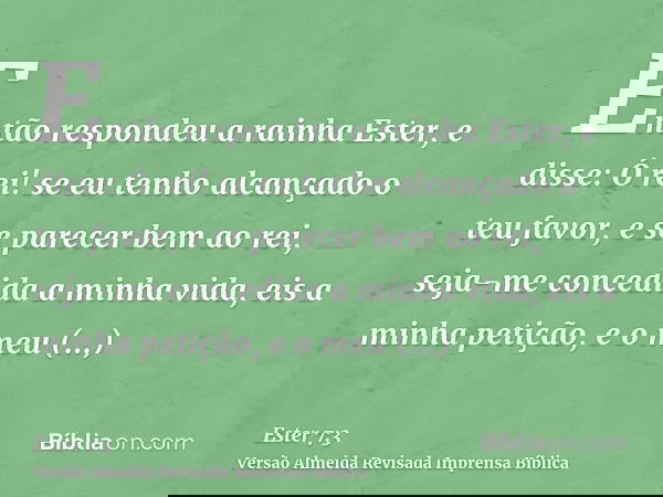 Então respondeu a rainha Ester, e disse: Ó rei! se eu tenho alcançado o teu favor, e se parecer bem ao rei, seja-me concedida a minha vida, eis a minha petição,