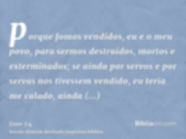 porque fomos vendidos, eu e o meu povo, para sermos destruídos, mortos e exterminados; se ainda por servos e por servas nos tivessem vendido, eu teria me calado