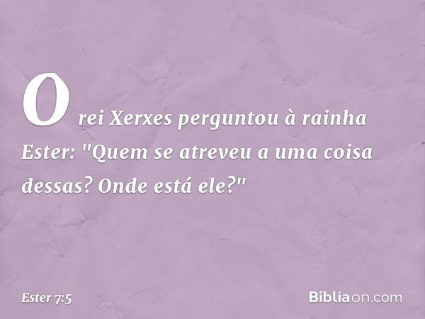 O rei Xerxes perguntou à rainha Ester: "Quem se atreveu a uma coisa dessas? Onde está ele?" -- Ester 7:5