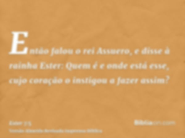 Então falou o rei Assuero, e disse à rainha Ester: Quem é e onde está esse, cujo coração o instigou a fazer assim?