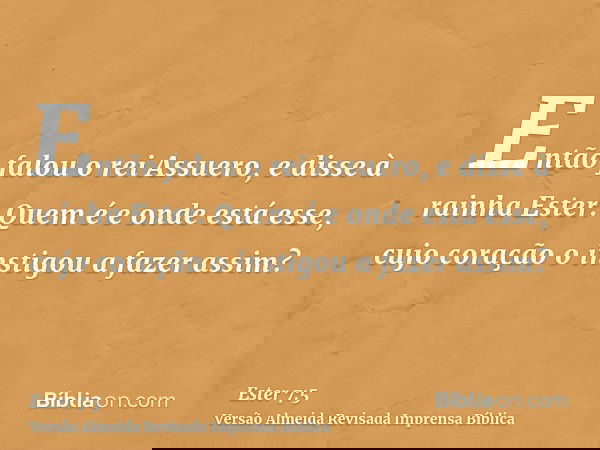Então falou o rei Assuero, e disse à rainha Ester: Quem é e onde está esse, cujo coração o instigou a fazer assim?