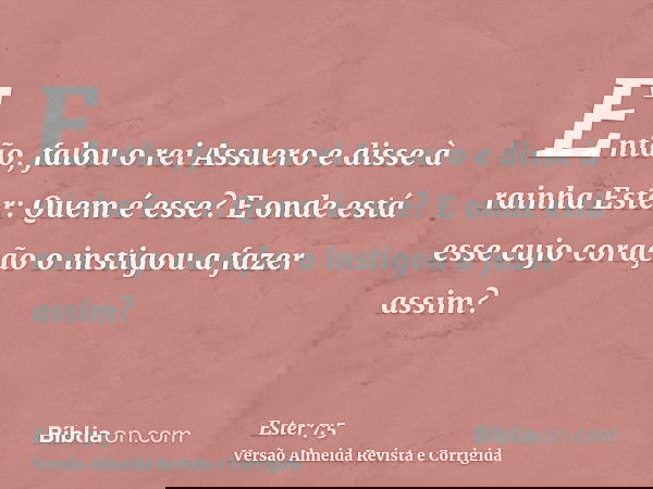 Então, falou o rei Assuero e disse à rainha Ester: Quem é esse? E onde está esse cujo coração o instigou a fazer assim?