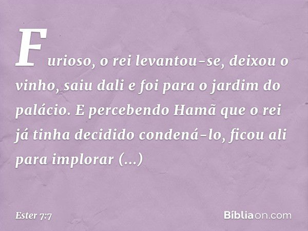 Furioso, o rei levantou-se, deixou o vinho, saiu dali e foi para o jardim do palácio. E percebendo Hamã que o rei já tinha decidido condená-lo, ficou ali para i