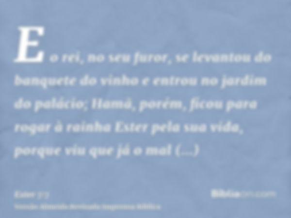 E o rei, no seu furor, se levantou do banquete do vinho e entrou no jardim do palácio; Hamã, porém, ficou para rogar à rainha Ester pela sua vida, porque viu qu