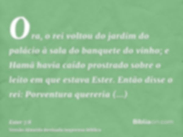 Ora, o rei voltou do jardim do palácio à sala do banquete do vinho; e Hamã havia caído prostrado sobre o leito em que estava Ester. Então disse o rei: Porventur