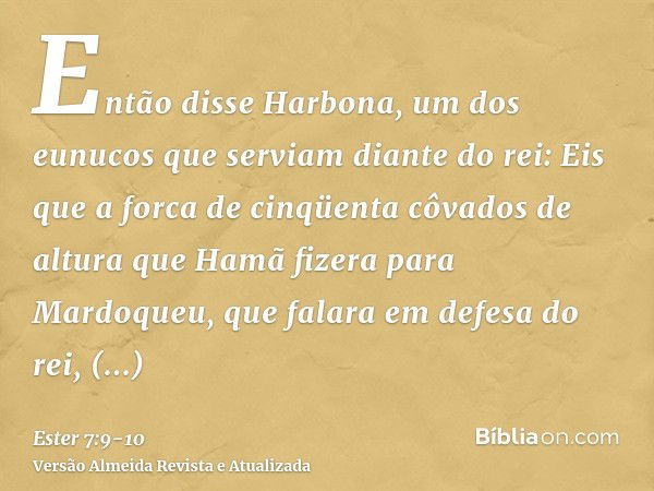 Então disse Harbona, um dos eunucos que serviam diante do rei: Eis que a forca de cinqüenta côvados de altura que Hamã fizera para Mardoqueu, que falara em defe