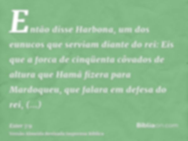 Então disse Harbona, um dos eunucos que serviam diante do rei: Eis que a forca de cinqüenta côvados de altura que Hamã fizera para Mardoqueu, que falara em defe