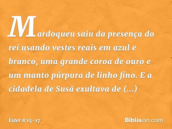 Mardoqueu saiu da presença do rei usando vestes reais em azul e branco, uma grande coroa de ouro e um manto púrpura de linho fino. E a cidadela de Susã exultava