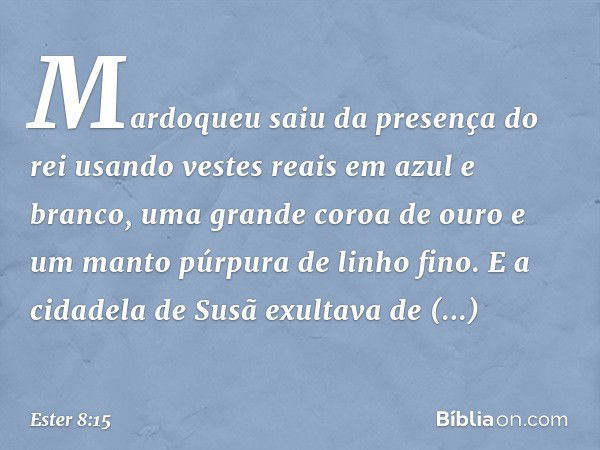 Mardoqueu saiu da presença do rei usando vestes reais em azul e branco, uma grande coroa de ouro e um manto púrpura de linho fino. E a cidadela de Susã exultava