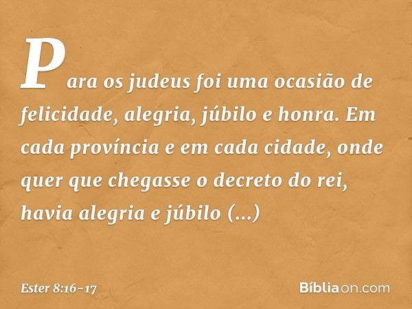 Para os judeus foi uma ocasião de felicidade, alegria, júbilo e honra. Em cada província e em cada cidade, onde quer que chegasse o decreto do rei, havia alegri