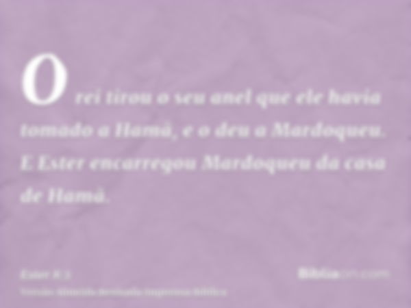 O rei tirou o seu anel que ele havia tomado a Hamã, e o deu a Mardoqueu. E Ester encarregou Mardoqueu da casa de Hamã.