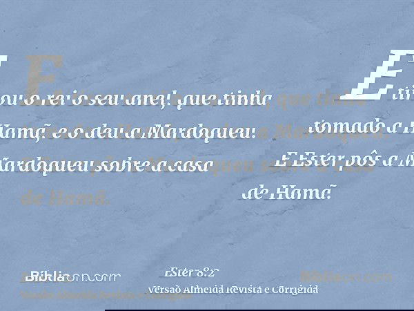 E tirou o rei o seu anel, que tinha tomado a Hamã, e o deu a Mardoqueu. E Ester pôs a Mardoqueu sobre a casa de Hamã.
