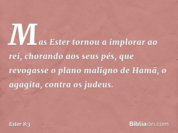 Mas Ester tornou a implorar ao rei, chorando aos seus pés, que revogasse o plano maligno de Hamã, o agagita, contra os judeus. -- Ester 8:3