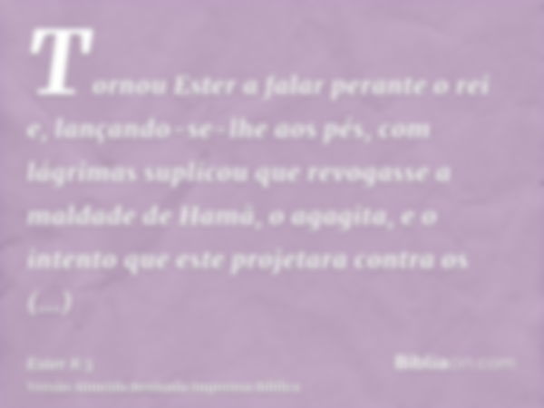 Tornou Ester a falar perante o rei e, lançando-se-lhe aos pés, com lágrimas suplicou que revogasse a maldade de Hamã, o agagita, e o intento que este projetara 