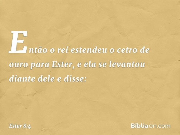 Então o rei estendeu o cetro de ouro para Ester, e ela se levantou diante dele e disse: -- Ester 8:4