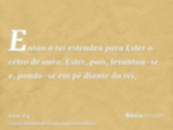 Então o rei estendeu para Ester o cetro de ouro. Ester, pois, levantou-se e, pondo-se em pé diante do rei,