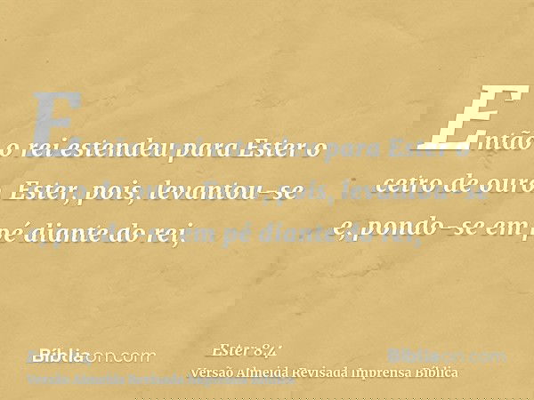 Então o rei estendeu para Ester o cetro de ouro. Ester, pois, levantou-se e, pondo-se em pé diante do rei,