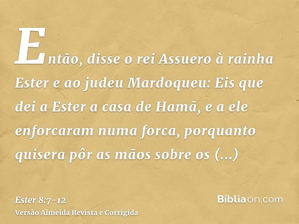 Então, disse o rei Assuero à rainha Ester e ao judeu Mardoqueu: Eis que dei a Ester a casa de Hamã, e a ele enforcaram numa forca, porquanto quisera pôr as mãos