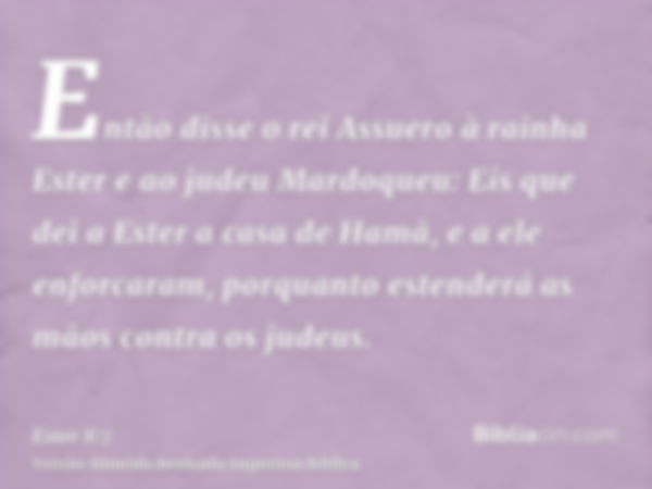 Então disse o rei Assuero à rainha Ester e ao judeu Mardoqueu: Eis que dei a Ester a casa de Hamã, e a ele enforcaram, porquanto estenderá as mãos contra os jud