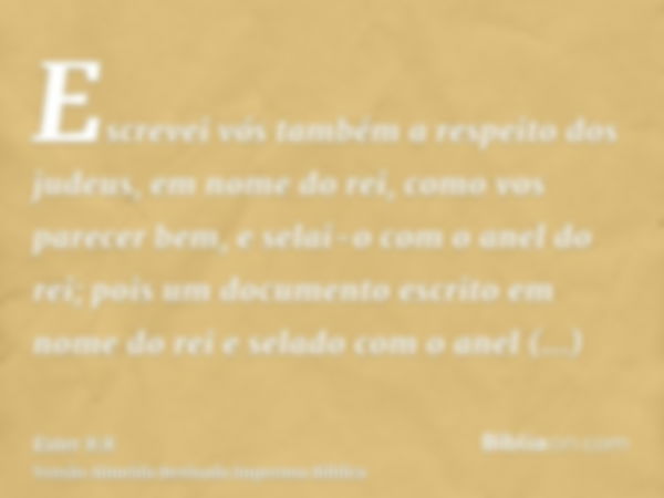 Escrevei vós também a respeito dos judeus, em nome do rei, como vos parecer bem, e selai-o com o anel do rei; pois um documento escrito em nome do rei e selado 